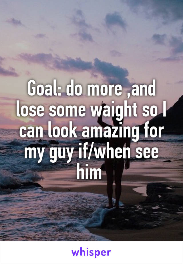 Goal: do more ,and lose some waight so I can look amazing for my guy if/when see him 