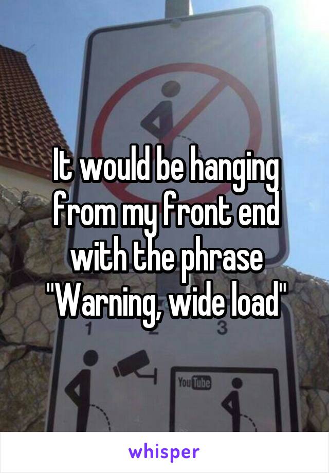 It would be hanging from my front end with the phrase "Warning, wide load"