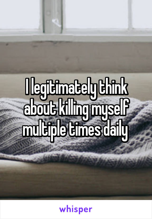 I legitimately think about killing myself multiple times daily 