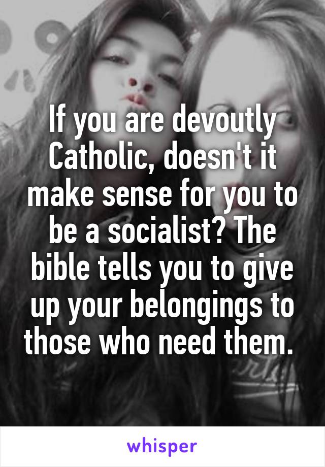 If you are devoutly Catholic, doesn't it make sense for you to be a socialist? The bible tells you to give up your belongings to those who need them. 