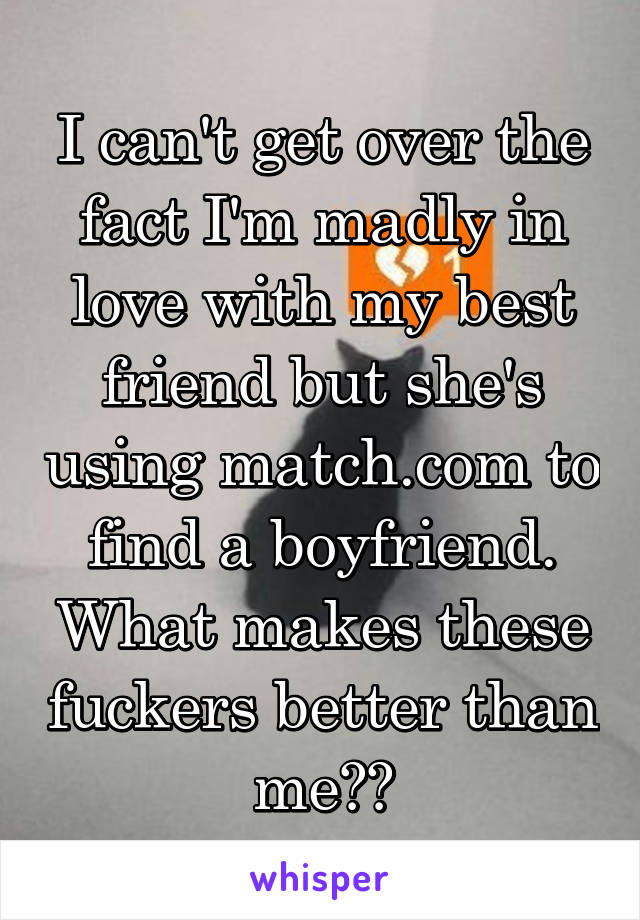 I can't get over the fact I'm madly in love with my best friend but she's using match.com to find a boyfriend. What makes these fuckers better than me??