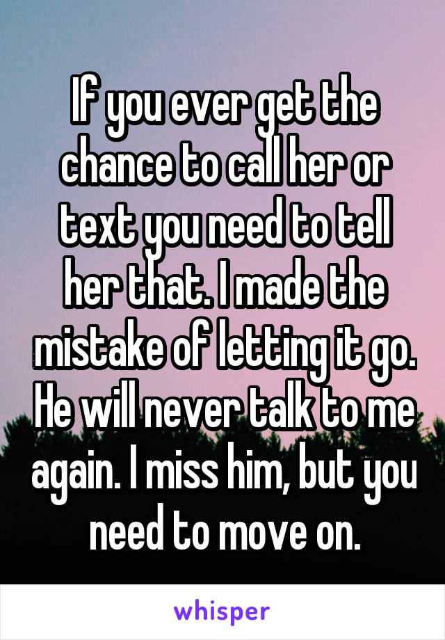 If you ever get the chance to call her or text you need to tell her that. I made the mistake of letting it go. He will never talk to me again. I miss him, but you need to move on.