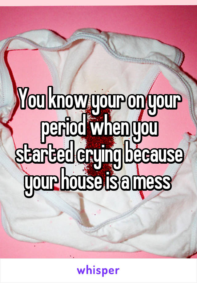 You know your on your period when you started crying because your house is a mess 