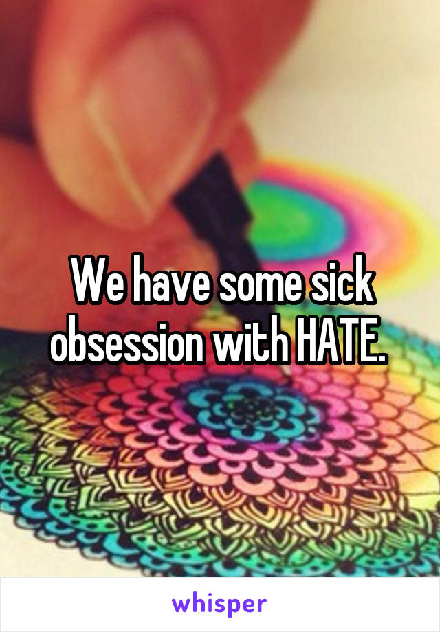 We have some sick obsession with HATE. 