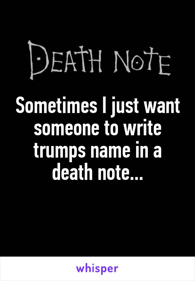 Sometimes I just want someone to write trumps name in a death note...