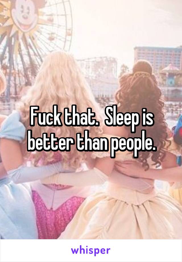 Fuck that.  Sleep is better than people.