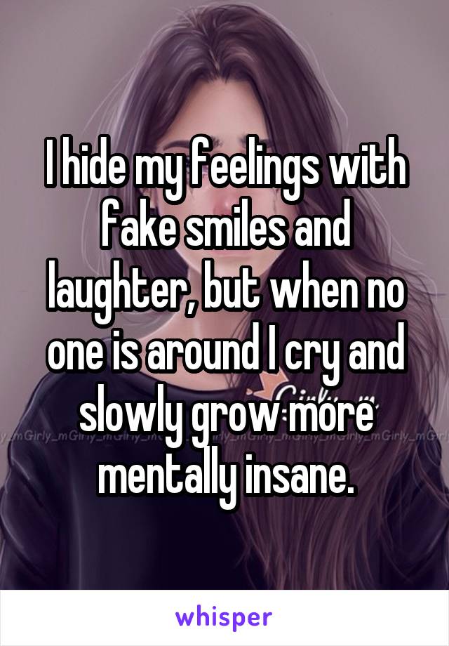 I hide my feelings with fake smiles and laughter, but when no one is around I cry and slowly grow more mentally insane.