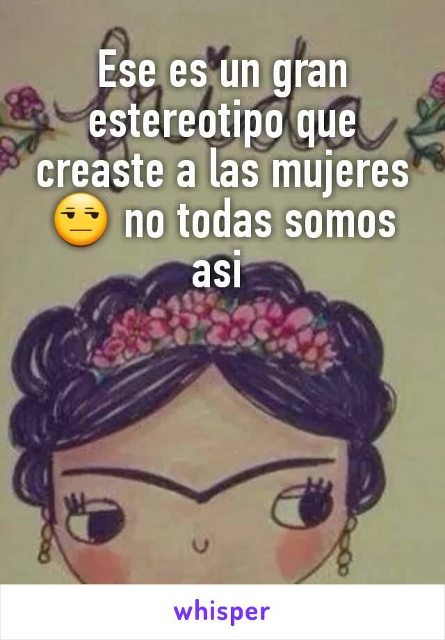 Ese es un gran estereotipo que creaste a las mujeres 😒 no todas somos asi 