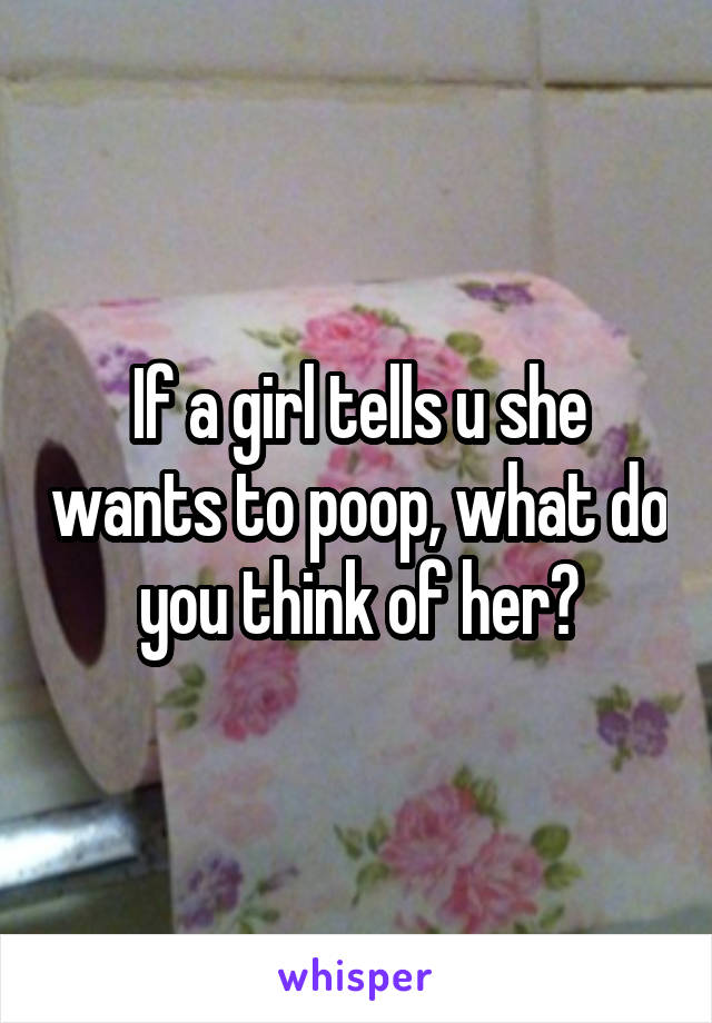 If a girl tells u she wants to poop, what do you think of her?