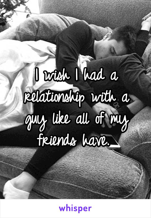 I wish I had a relationship with a guy like all of my friends have. 