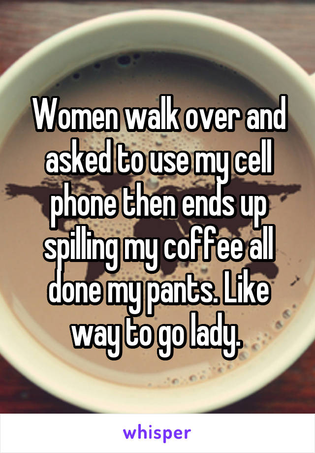 Women walk over and asked to use my cell phone then ends up spilling my coffee all done my pants. Like way to go lady. 