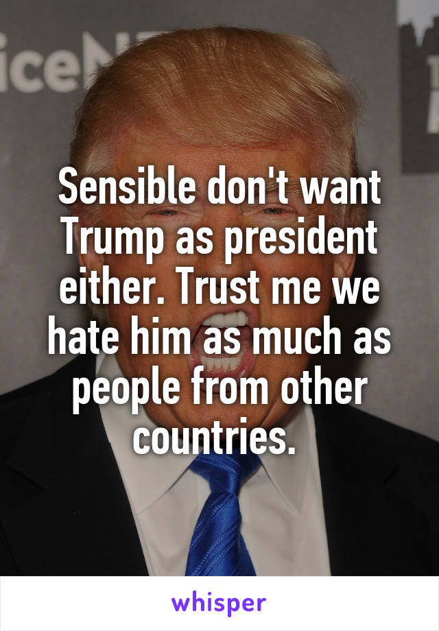 Sensible don't want Trump as president either. Trust me we hate him as much as people from other countries. 