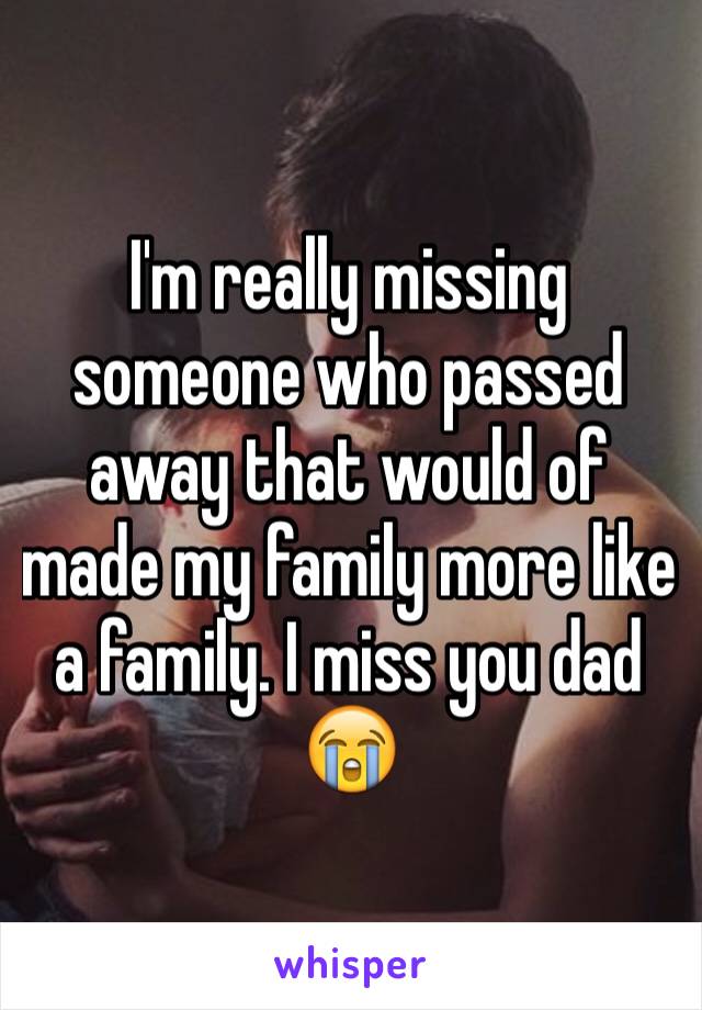 I'm really missing someone who passed away that would of made my family more like a family. I miss you dad 😭