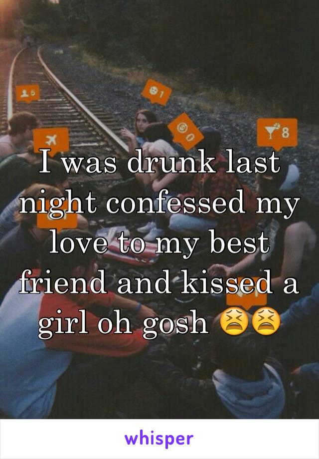 I was drunk last night confessed my love to my best friend and kissed a girl oh gosh 😫😫