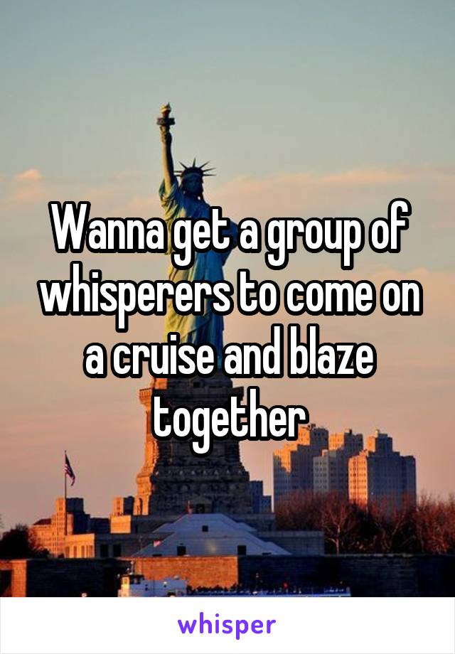 Wanna get a group of whisperers to come on a cruise and blaze together