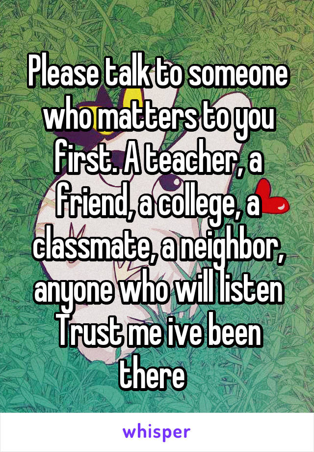 Please talk to someone who matters to you first. A teacher, a friend, a college, a classmate, a neighbor, anyone who will listen
Trust me ive been there  
