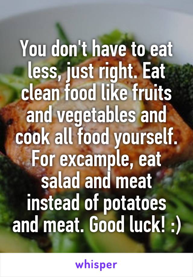 You don't have to eat less, just right. Eat clean food like fruits and vegetables and cook all food yourself. For excample, eat salad and meat instead of potatoes and meat. Good luck! :)