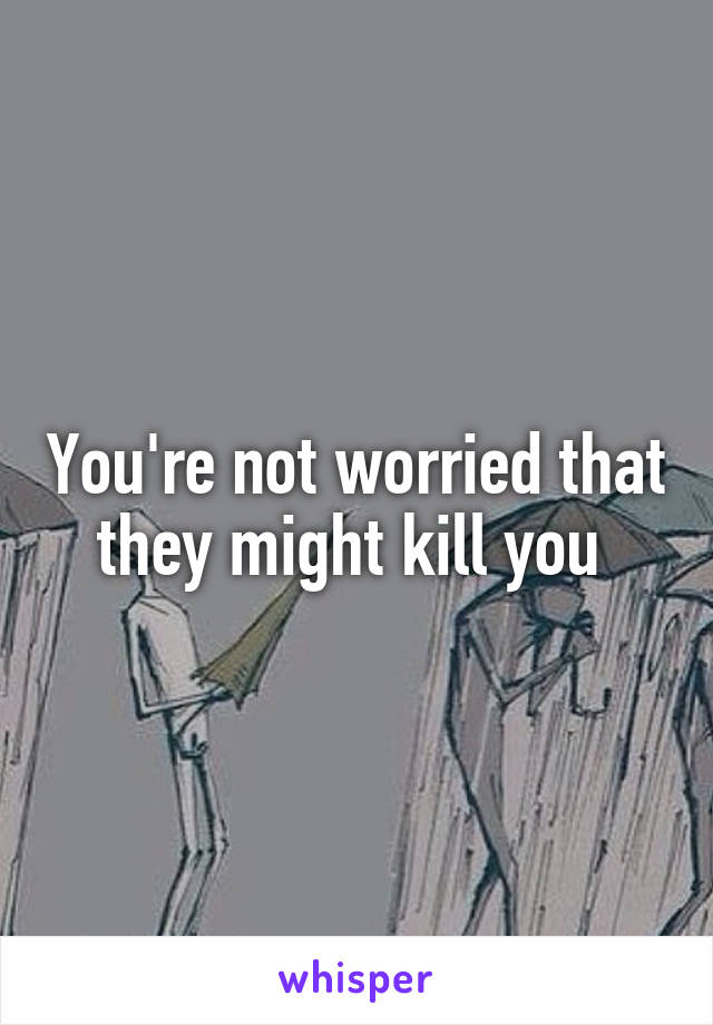 You're not worried that they might kill you 