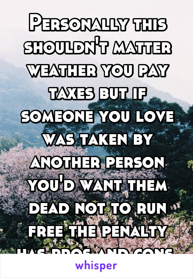 Personally this shouldn't matter weather you pay taxes but if someone you love was taken by another person you'd want them dead not to run free the penalty has pros and cons 