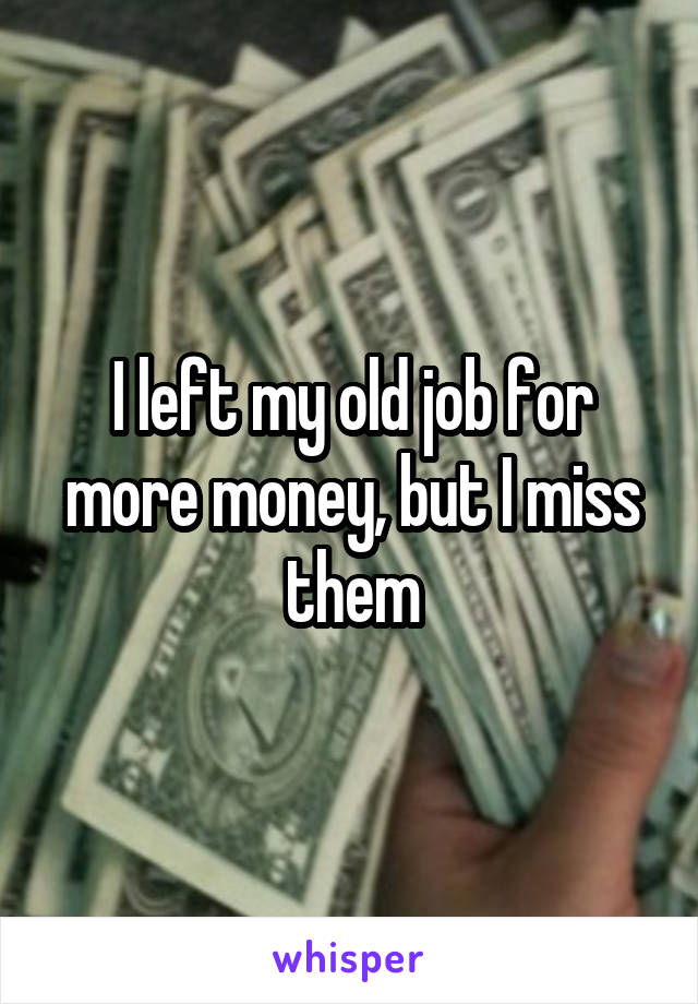 I left my old job for more money, but I miss them