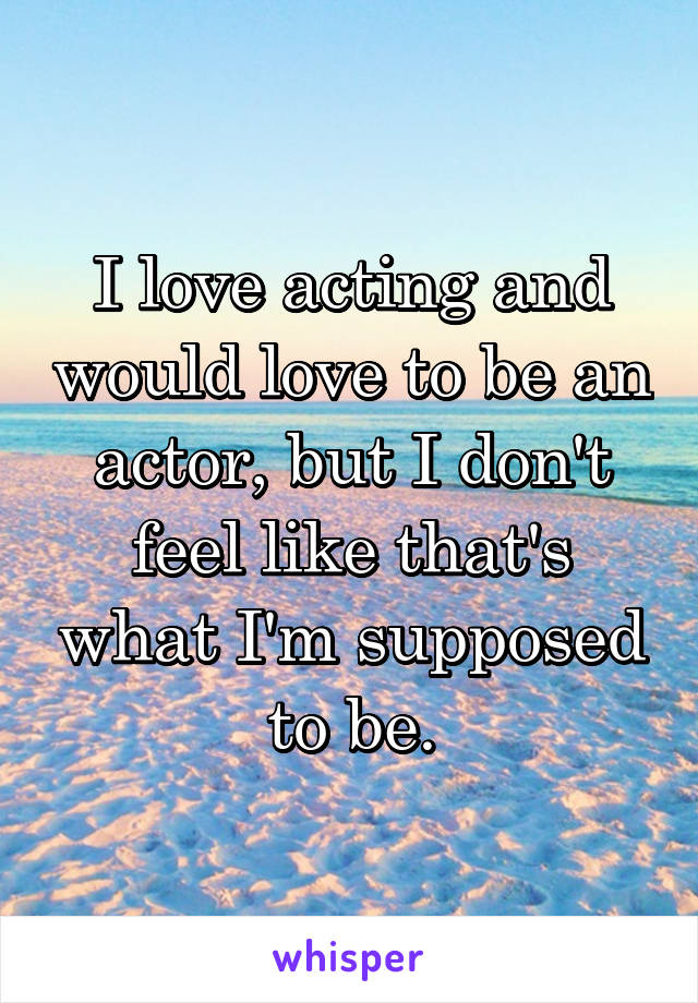 I love acting and would love to be an actor, but I don't feel like that's what I'm supposed to be.