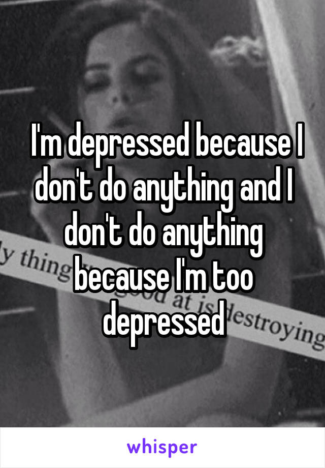  I'm depressed because I don't do anything and I don't do anything because I'm too depressed