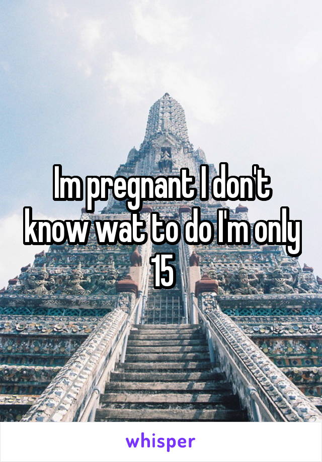 Im pregnant I don't know wat to do I'm only 15