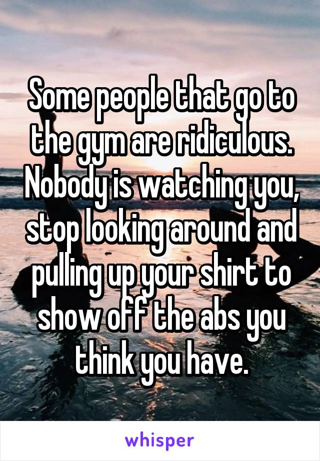 Some people that go to the gym are ridiculous. Nobody is watching you, stop looking around and pulling up your shirt to show off the abs you think you have.