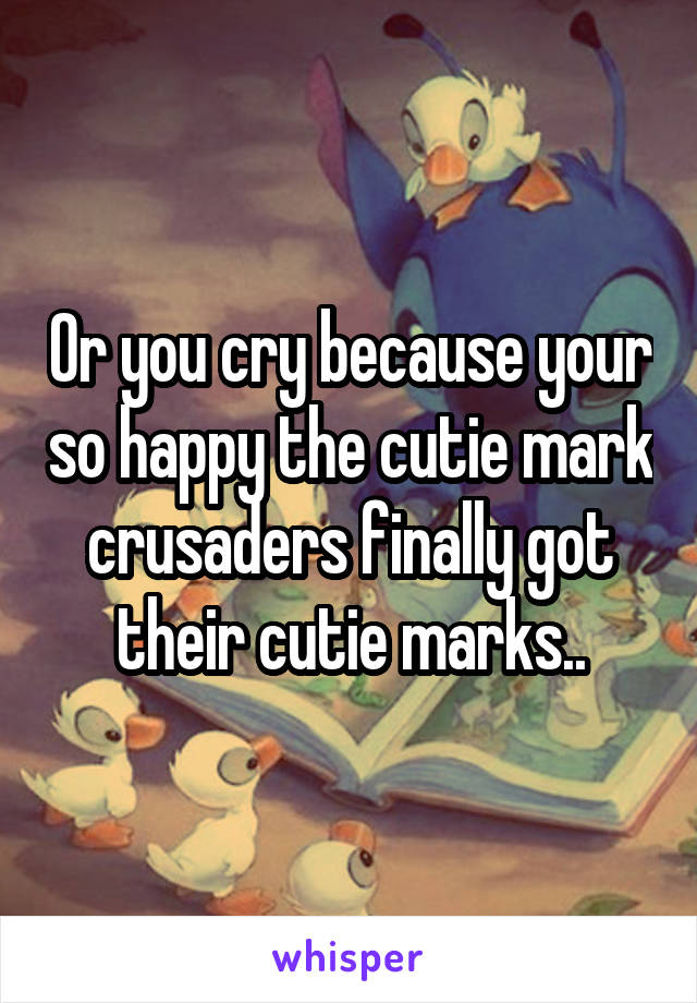 Or you cry because your so happy the cutie mark crusaders finally got their cutie marks..