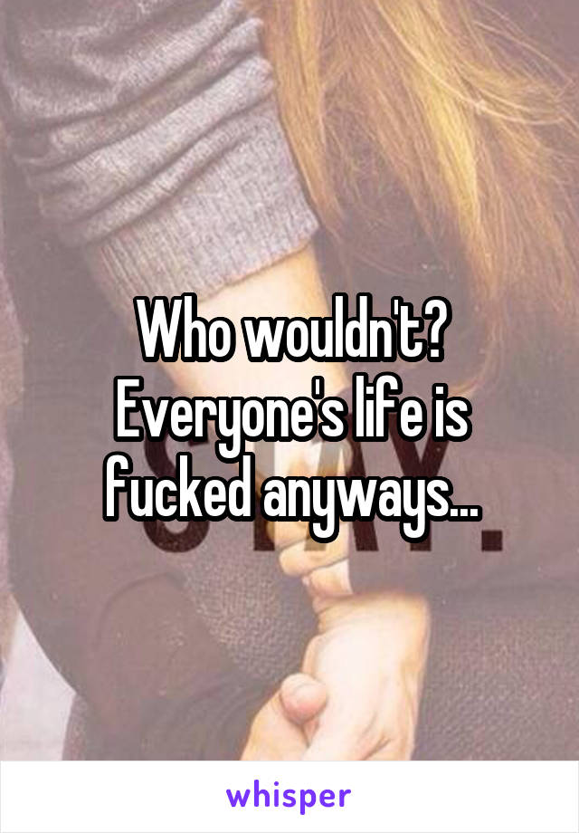 Who wouldn't? Everyone's life is fucked anyways...