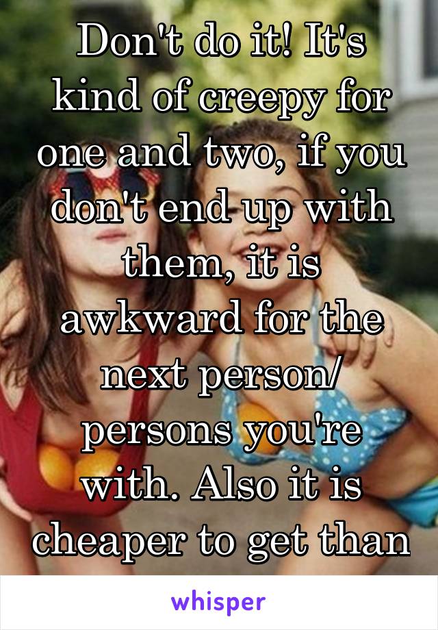 Don't do it! It's kind of creepy for one and two, if you don't end up with them, it is awkward for the next person/ persons you're with. Also it is cheaper to get than remove