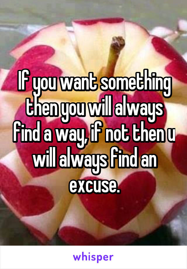 If you want something then you will always find a way, if not then u will always find an excuse.