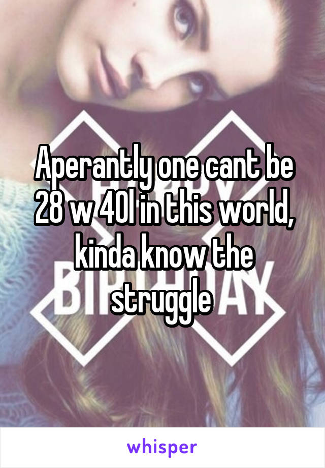 Aperantly one cant be 28 w 40l in this world, kinda know the struggle 