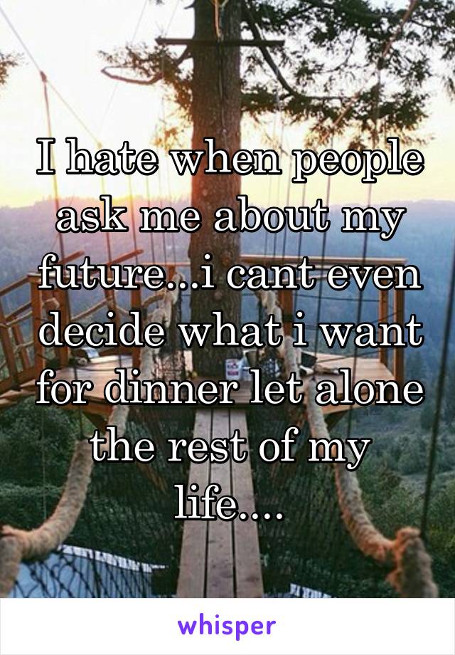 I hate when people ask me about my future...i cant even decide what i want for dinner let alone the rest of my life....