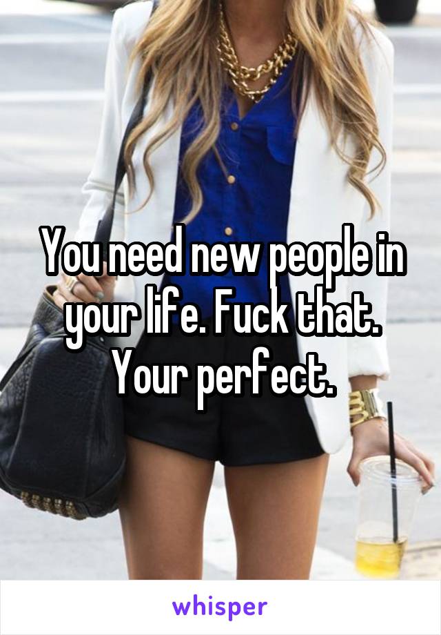 You need new people in your life. Fuck that. Your perfect.