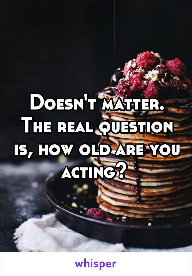 Doesn't matter. The real question is, how old are you acting? 