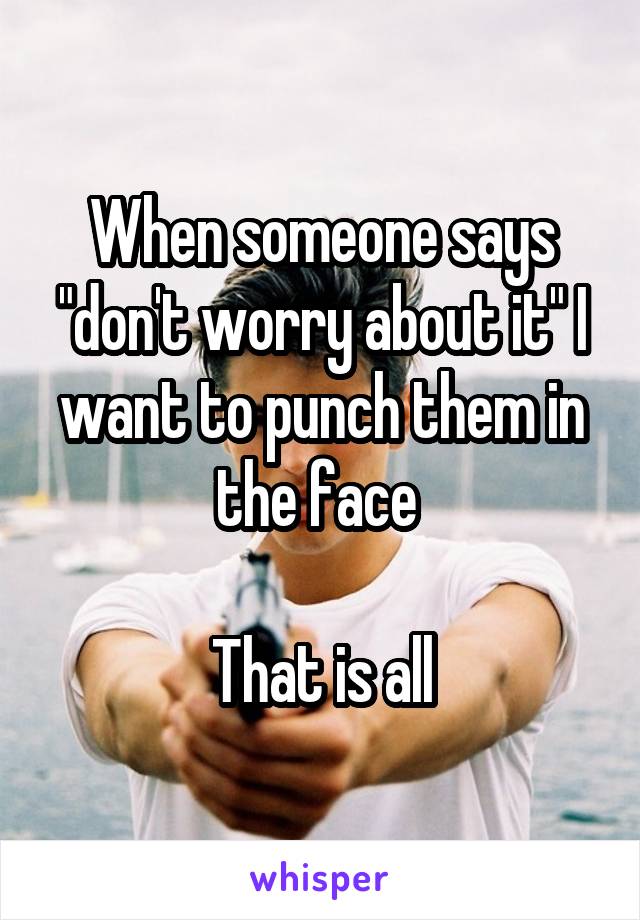 When someone says "don't worry about it" I want to punch them in the face 

That is all