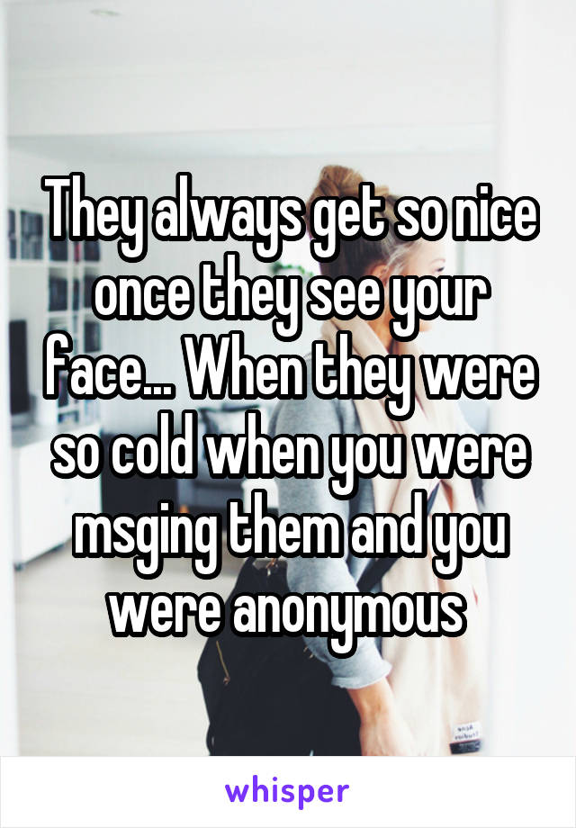 They always get so nice once they see your face... When they were so cold when you were msging them and you were anonymous 