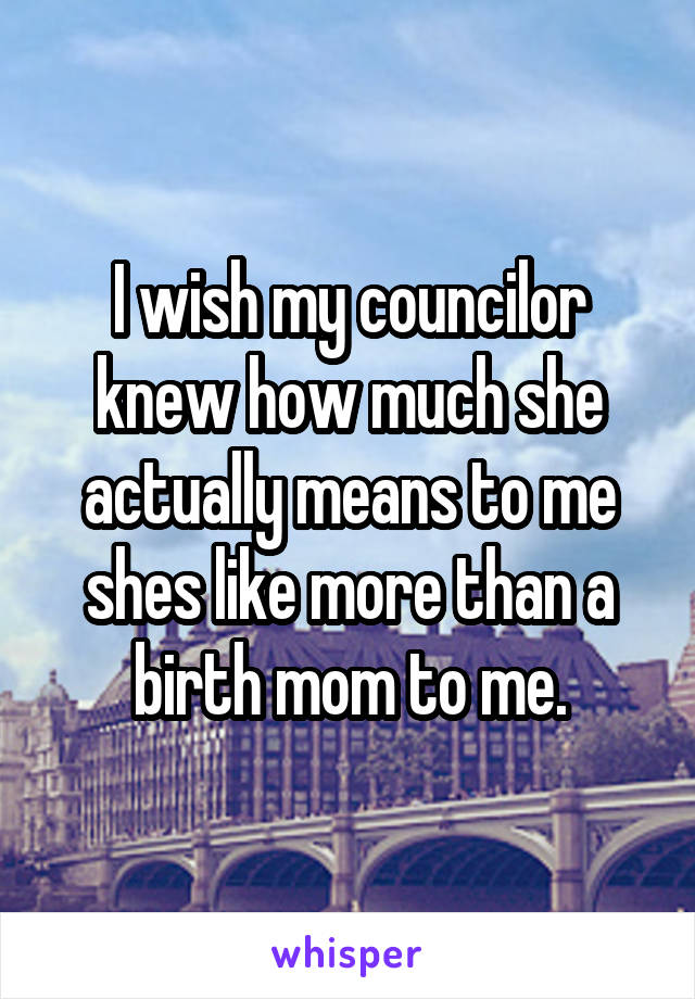 I wish my councilor knew how much she actually means to me shes like more than a birth mom to me.