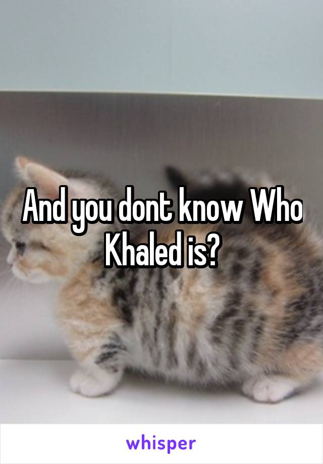 And you dont know Who Khaled is?