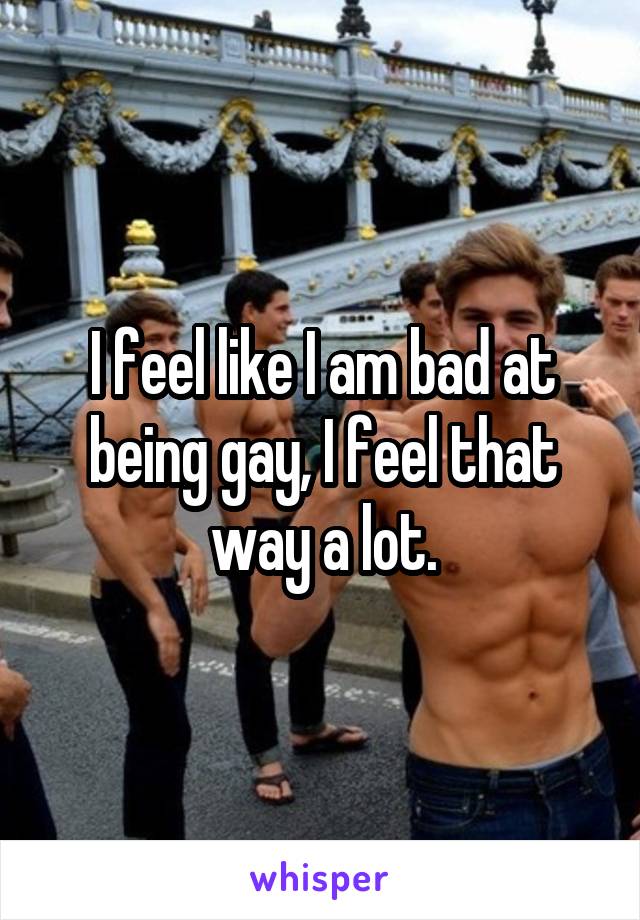 I feel like I am bad at being gay, I feel that way a lot.