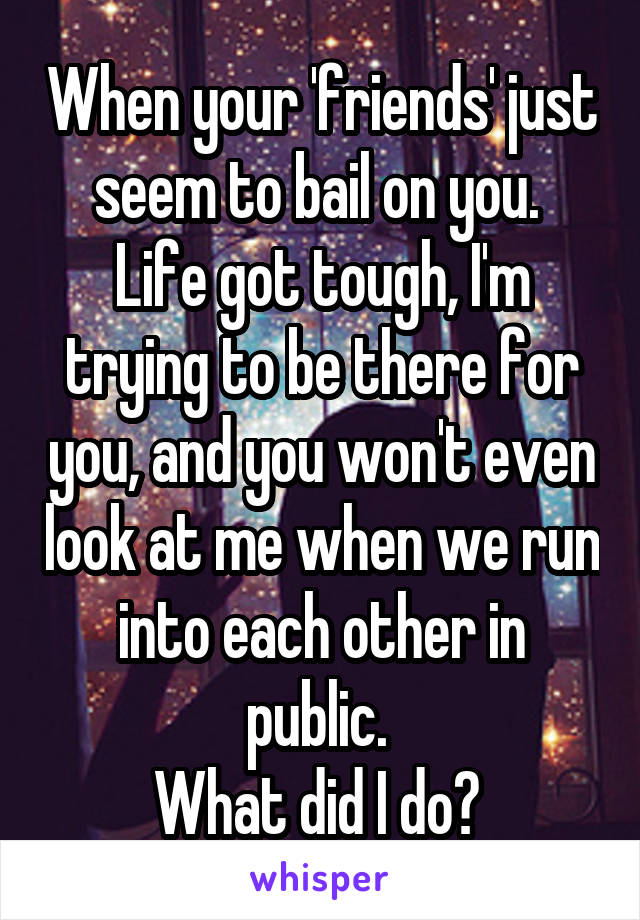 When your 'friends' just seem to bail on you. 
Life got tough, I'm trying to be there for you, and you won't even look at me when we run into each other in public. 
What did I do? 