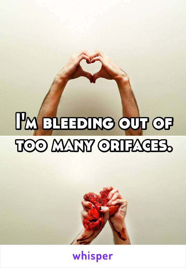 I'm bleeding out of too many orifaces.