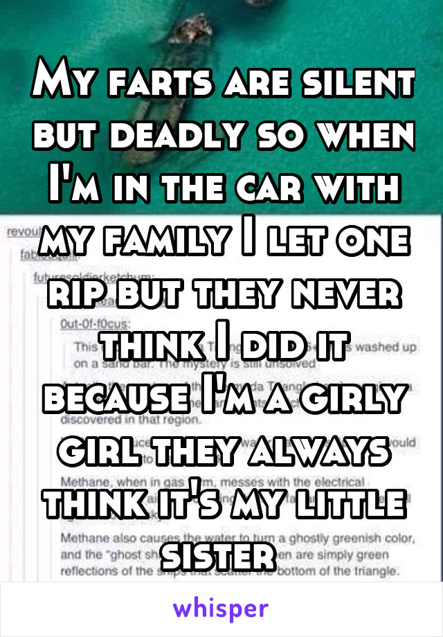 My farts are silent but deadly so when I'm in the car with my family I let one rip but they never think I did it because I'm a girly girl they always think it's my little sister 