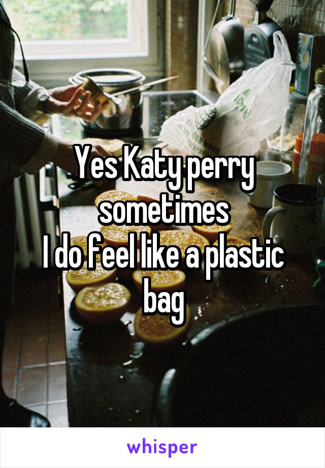 Yes Katy perry sometimes
I do feel like a plastic bag