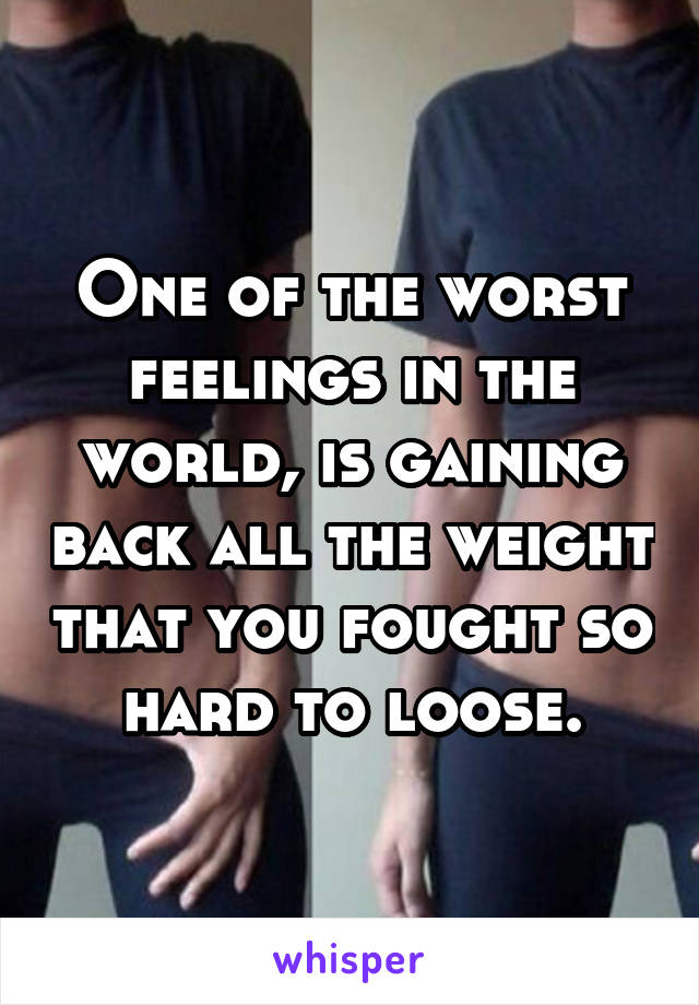 One of the worst feelings in the world, is gaining back all the weight that you fought so hard to loose.