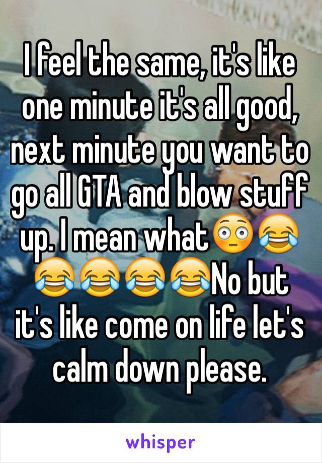 I feel the same, it's like one minute it's all good, next minute you want to go all GTA and blow stuff up. I mean what😳😂😂😂😂😂No but it's like come on life let's calm down please.