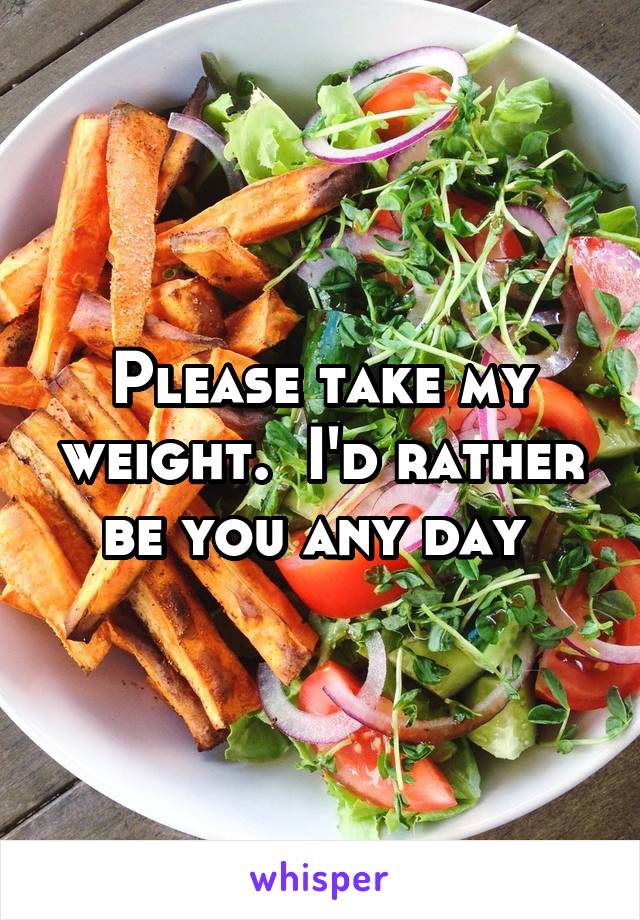 Please take my weight.  I'd rather be you any day 