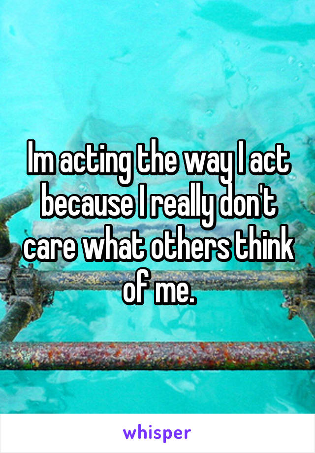 Im acting the way I act because I really don't care what others think of me.