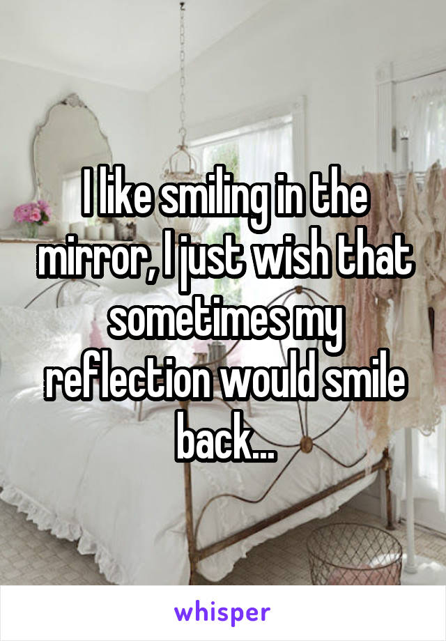 I like smiling in the mirror, I just wish that sometimes my reflection would smile back...